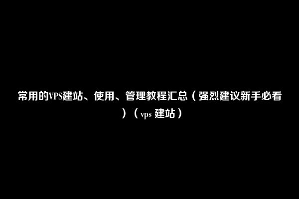 常用的VPS建站、使用、管理教程汇总（强烈建议新手必看）（vps 建站）