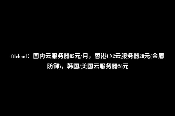 ftlcloud：国内云服务器85元/月，香港CN2云服务器28元(金盾防御)，韩国/美国云服务器26元