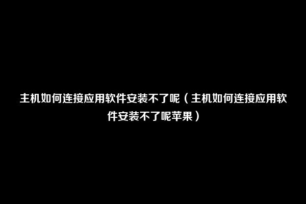 主机如何连接应用软件安装不了呢（主机如何连接应用软件安装不了呢苹果）