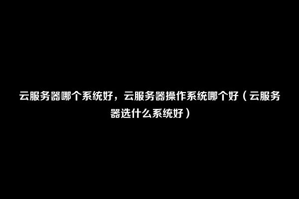 云服务器哪个系统好，云服务器操作系统哪个好（云服务器选什么系统好）