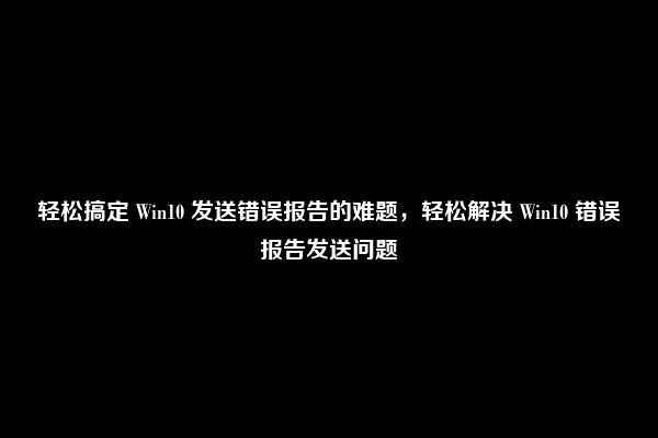 轻松搞定 Win10 发送错误报告的难题，轻松解决 Win10 错误报告发送问题