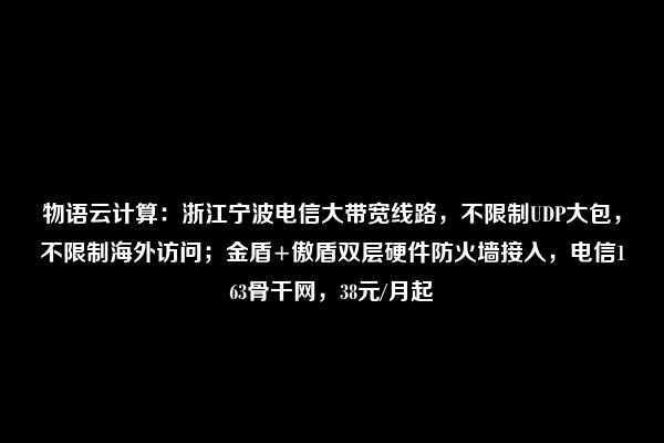 物语云计算：浙江宁波电信大带宽线路，不限制UDP大包，不限制海外访问；金盾+傲盾双层硬件防火墙接入，电信163骨干网，38元/月起