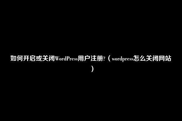 如何开启或关闭WordPress用户注册?（wordpress怎么关闭网站）