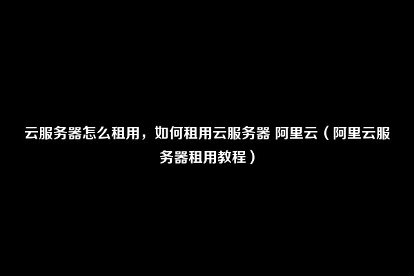 云服务器怎么租用，如何租用云服务器 阿里云（阿里云服务器租用教程）