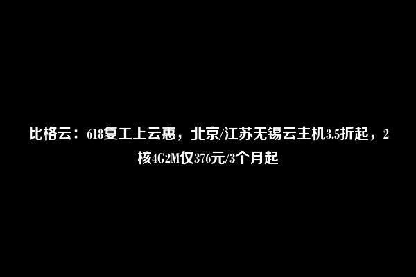 比格云：618复工上云惠，北京/江苏无锡云主机3.5折起，2核4G2M仅376元/3个月起