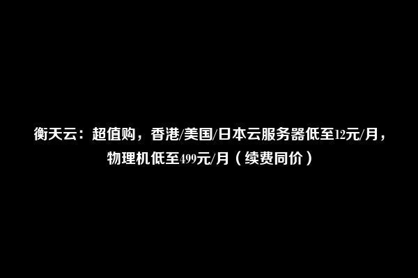 衡天云：超值购，香港/美国/日本云服务器低至12元/月，物理机低至499元/月（续费同价）