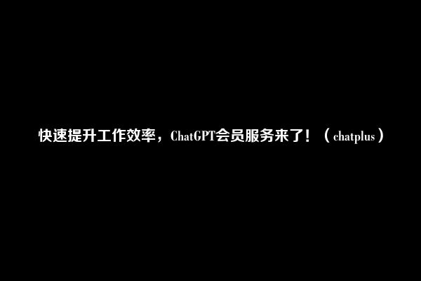 快速提升工作效率，ChatGPT会员服务来了！（chatplus）