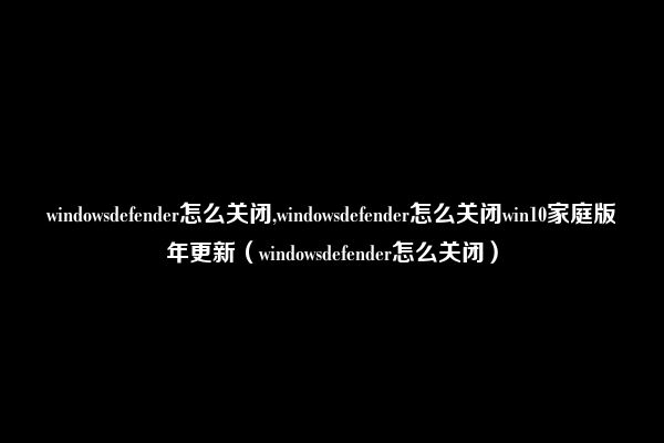 windowsdefender怎么关闭,windowsdefender怎么关闭win10家庭版年更新（windowsdefender怎么关闭）