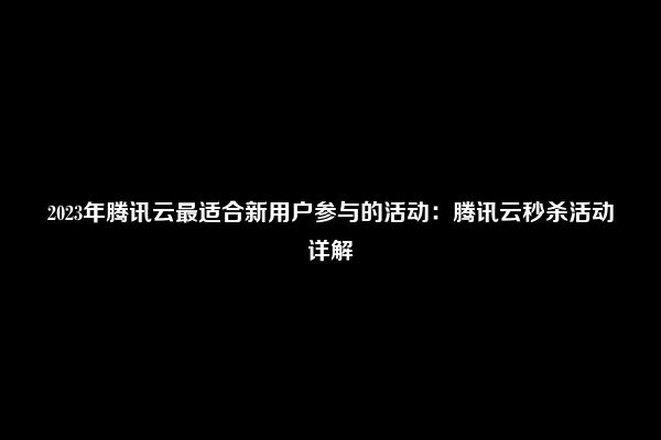 2023年腾讯云最适合新用户参与的活动：腾讯云秒杀活动详解