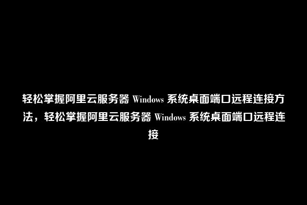 轻松掌握阿里云服务器 Windows 系统桌面端口远程连接方法，轻松掌握阿里云服务器 Windows 系统桌面端口远程连接