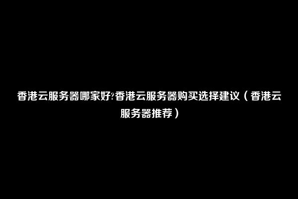 香港云服务器哪家好?香港云服务器购买选择建议（香港云服务器推荐）