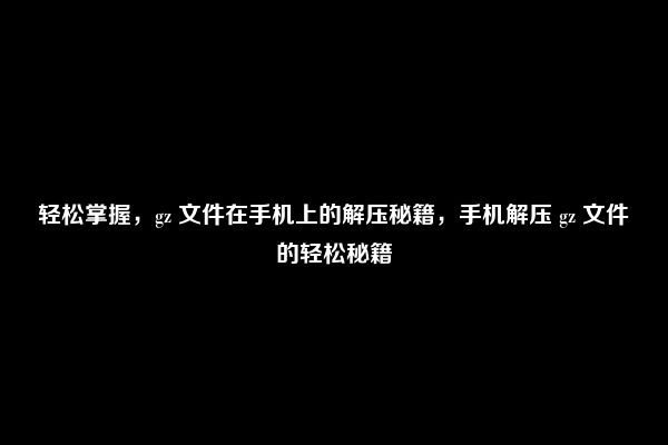 轻松掌握，gz 文件在手机上的解压秘籍，手机解压 gz 文件的轻松秘籍