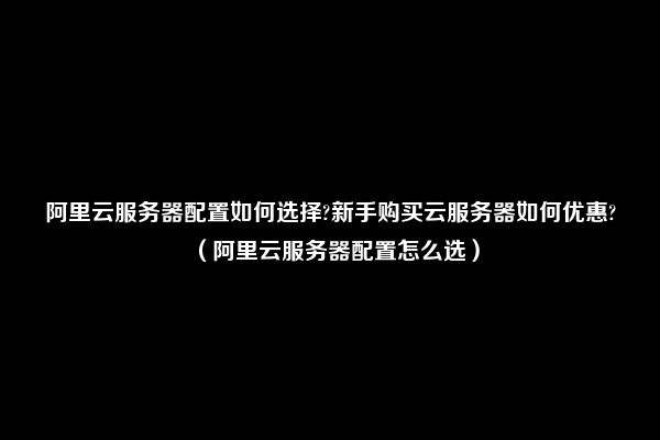 阿里云服务器配置如何选择?新手购买云服务器如何优惠?（阿里云服务器配置怎么选）