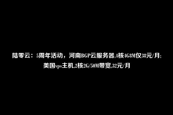 陆零云：5周年活动，河南BGP云服务器,4核4G8M仅38元/月;美国vps主机,2核2G/50M带宽,32元/月