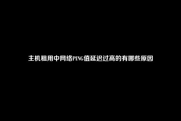 主机租用中网络PING值延迟过高的有哪些原因