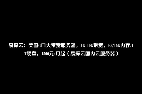 易探云：美国G口大带宽服务器，1G-10G带宽，E3/16G内存/1T硬盘，1500元/月起（易探云国内云服务器）