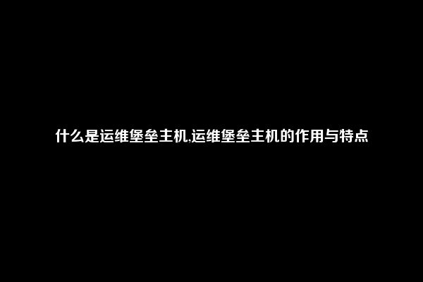 什么是运维堡垒主机,运维堡垒主机的作用与特点