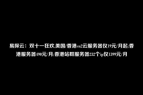 易探云：双十一狂欢,美国/香港cn2云服务器仅19元/月起;香港服务器490元/月;香港站群服务器232个ip仅1399元/月