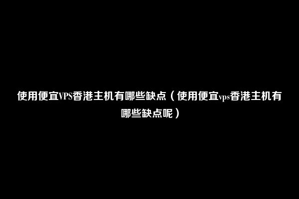 使用便宜VPS香港主机有哪些缺点（使用便宜vps香港主机有哪些缺点呢）