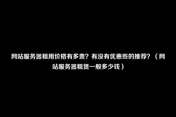 网站服务器租用价格有多贵？有没有优惠些的推荐？（网站服务器租赁一般多少钱）