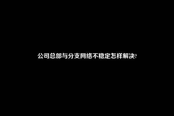 公司总部与分支网络不稳定怎样解决?