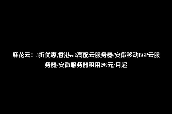 麻花云：3折优惠,香港cn2高配云服务器/安徽移动BGP云服务器/安徽服务器租用299元/月起