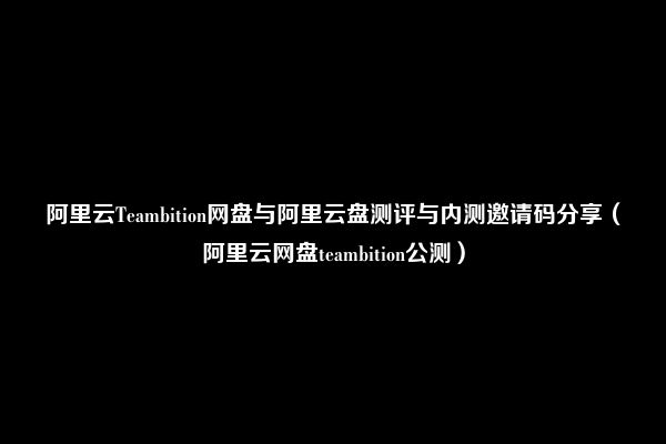 阿里云Teambition网盘与阿里云盘测评与内测邀请码分享（阿里云网盘teambition公测）