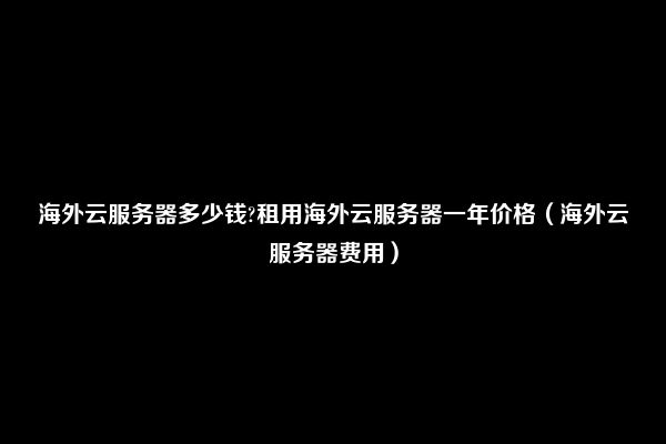 海外云服务器多少钱?租用海外云服务器一年价格（海外云服务器费用）