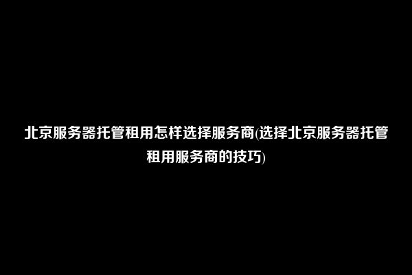 北京服务器托管租用怎样选择服务商(选择北京服务器托管租用服务商的技巧)