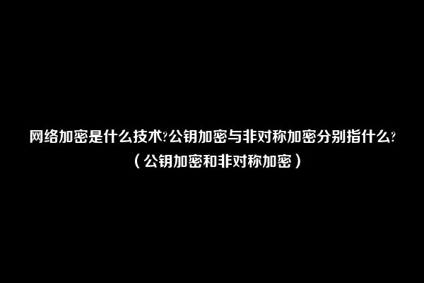 网络加密是什么技术?公钥加密与非对称加密分别指什么?（公钥加密和非对称加密）