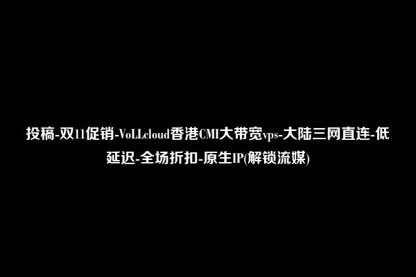 投稿-双11促销-VoLLcloud香港CMI大带宽vps-大陆三网直连-低延迟-全场折扣-原生IP(解锁流媒)