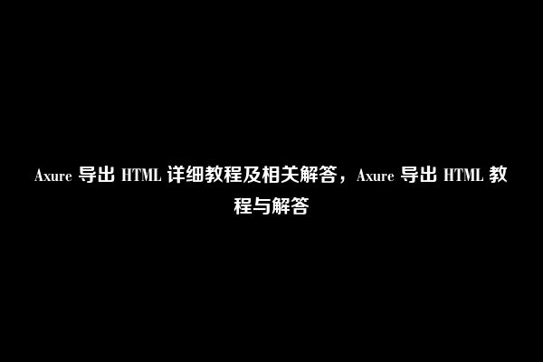 Axure 导出 HTML 详细教程及相关解答，Axure 导出 HTML 教程与解答