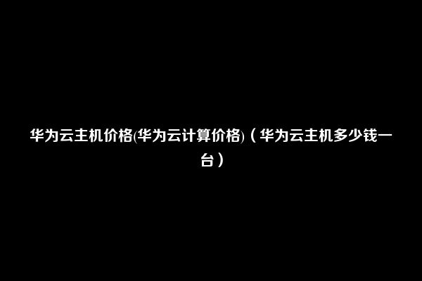 华为云主机价格(华为云计算价格)（华为云主机多少钱一台）