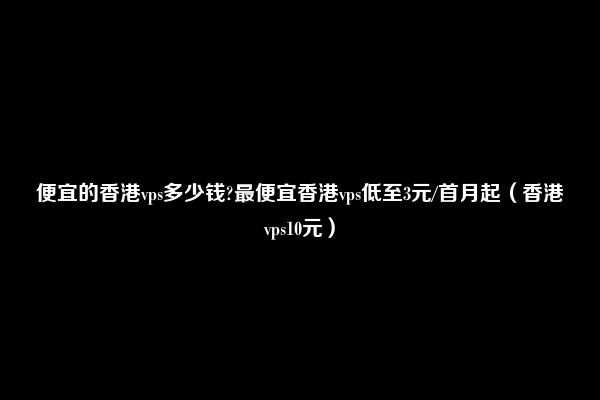 便宜的香港vps多少钱?最便宜香港vps低至3元/首月起（香港vps10元）