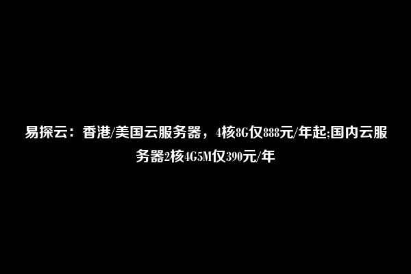 易探云：香港/美国云服务器，4核8G仅888元/年起;国内云服务器2核4G5M仅390元/年