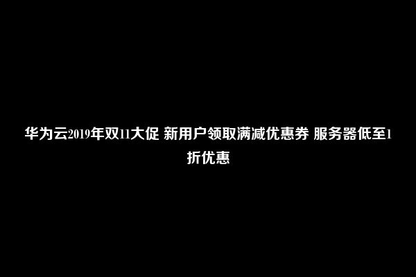 华为云2019年双11大促 新用户领取满减优惠券 服务器低至1折优惠