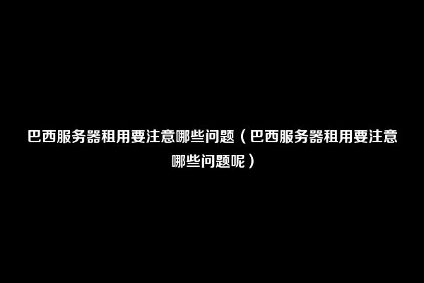 巴西服务器租用要注意哪些问题（巴西服务器租用要注意哪些问题呢）