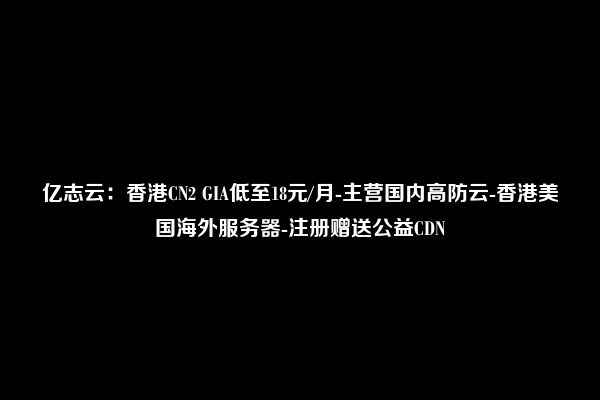 亿志云：香港CN2 GIA低至18元/月-主营国内高防云-香港美国海外服务器-注册赠送公益CDN