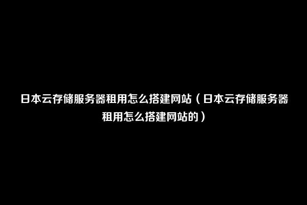 日本云存储服务器租用怎么搭建网站（日本云存储服务器租用怎么搭建网站的）