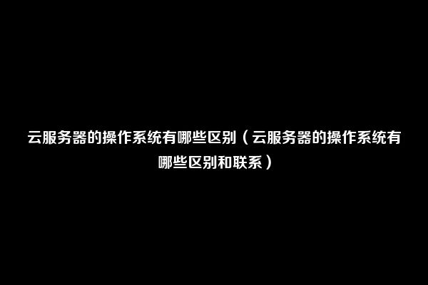 云服务器的操作系统有哪些区别（云服务器的操作系统有哪些区别和联系）