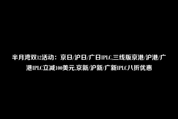 半月湾双12活动：京日/沪日/广日IPLC,三线版京港/沪港/广港IPLC立减100美元,京新/沪新/广新IPLC八折优惠