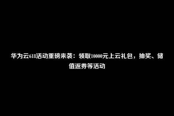 华为云618活动重磅来袭：领取10000元上云礼包，抽奖、储值返券等活动