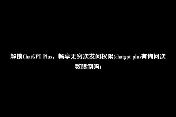 解锁ChatGPT Plus，畅享无穷次发问权限(chatgpt plus有询问次数限制吗)