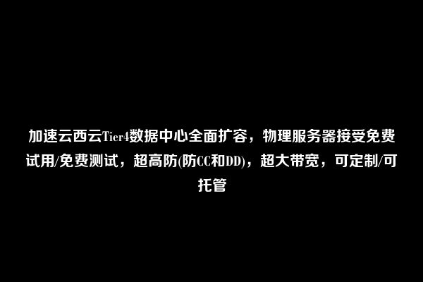 加速云西云Tier4数据中心全面扩容，物理服务器接受免费试用/免费测试，超高防(防CC和DD)，超大带宽，可定制/可托管