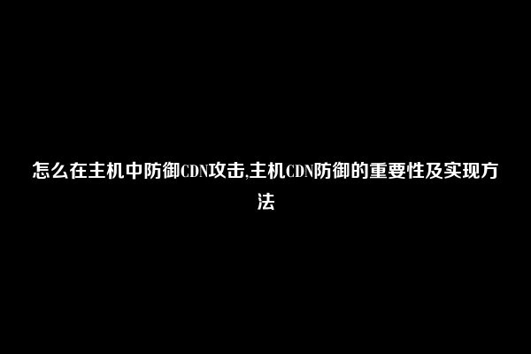 怎么在主机中防御CDN攻击,主机CDN防御的重要性及实现方法