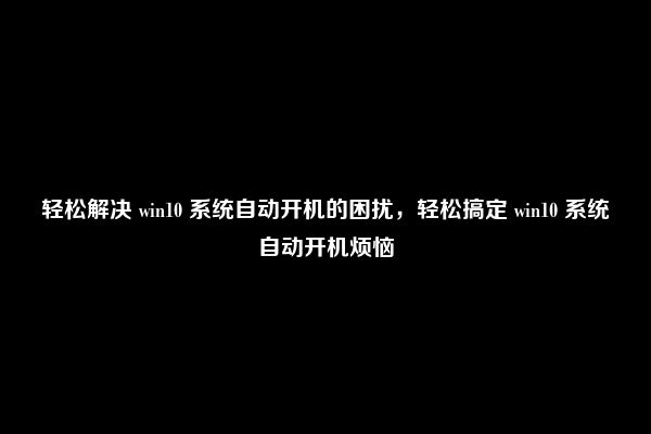 轻松解决 win10 系统自动开机的困扰，轻松搞定 win10 系统自动开机烦恼