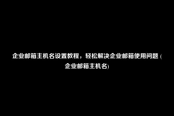 企业邮箱主机名设置教程，轻松解决企业邮箱使用问题 (企业邮箱主机名)