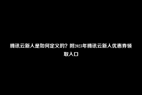 腾讯云新人是如何定义的？附2023年腾讯云新人优惠券领取入口