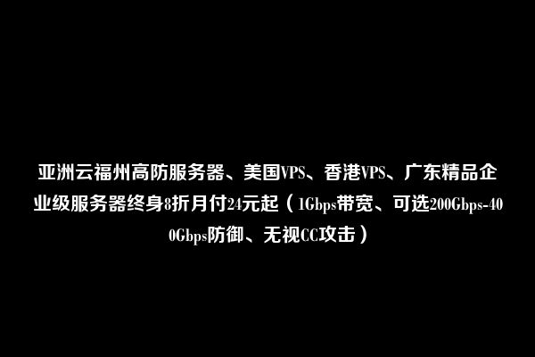 亚洲云福州高防服务器、美国VPS、香港VPS、广东精品企业级服务器终身8折月付24元起（1Gbps带宽、可选200Gbps-400Gbps防御、无视CC攻击）