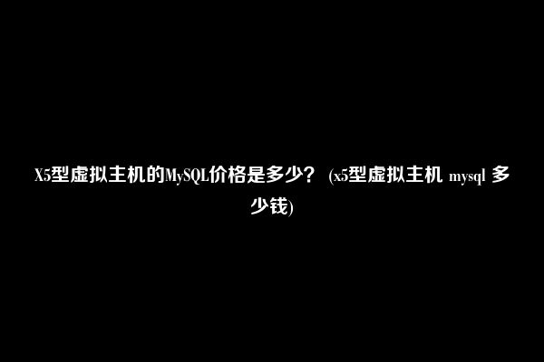 X5型虚拟主机的MySQL价格是多少？ (x5型虚拟主机 mysql 多少钱)